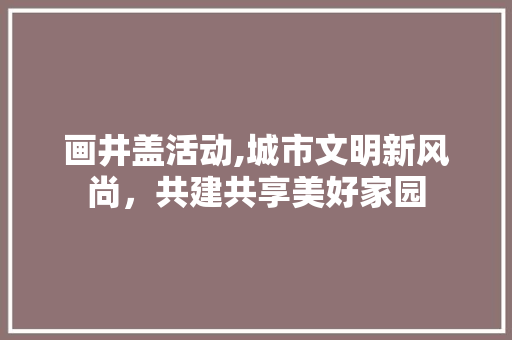 画井盖活动,城市文明新风尚，共建共享美好家园