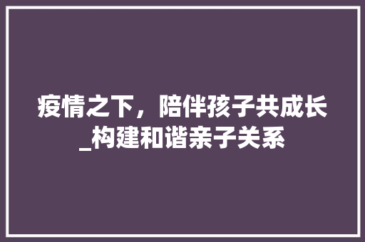 疫情之下，陪伴孩子共成长_构建和谐亲子关系 反义词汇