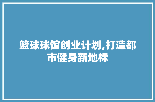 篮球球馆创业计划,打造都市健身新地标