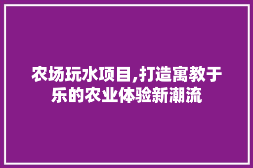 农场玩水项目,打造寓教于乐的农业体验新潮流