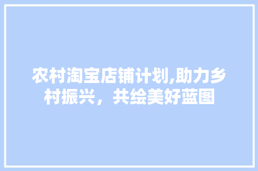 农村淘宝店铺计划,助力乡村振兴，共绘美好蓝图