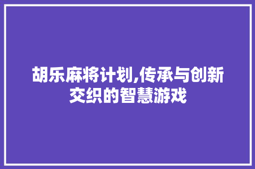 胡乐麻将计划,传承与创新交织的智慧游戏