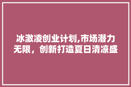 冰激凌创业计划,市场潜力无限，创新打造夏日清凉盛宴