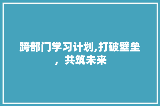 跨部门学习计划,打破壁垒，共筑未来