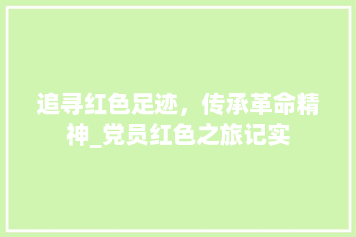 追寻红色足迹，传承革命精神_党员红色之旅记实