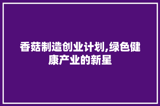 香菇制造创业计划,绿色健康产业的新星