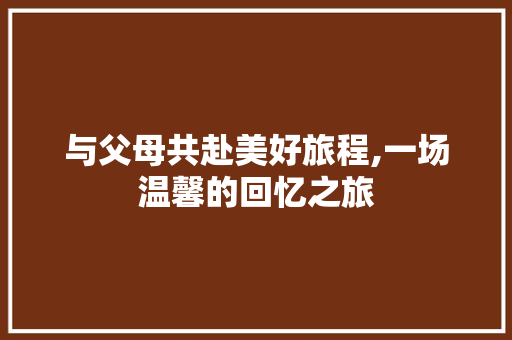 与父母共赴美好旅程,一场温馨的回忆之旅
