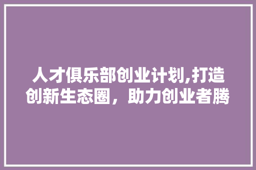 人才俱乐部创业计划,打造创新生态圈，助力创业者腾飞