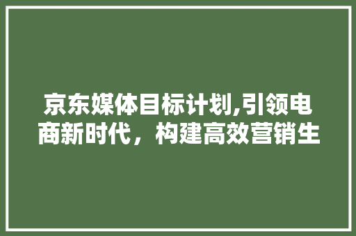 京东媒体目标计划,引领电商新时代，构建高效营销生态