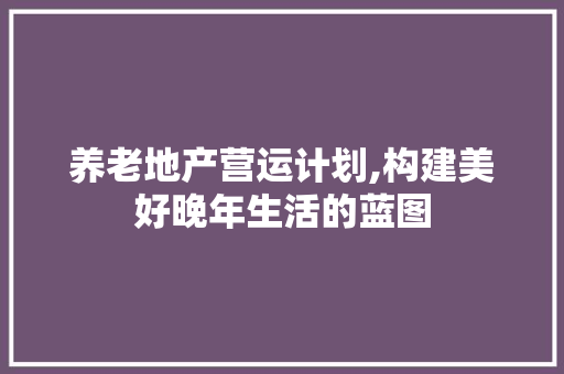 养老地产营运计划,构建美好晚年生活的蓝图