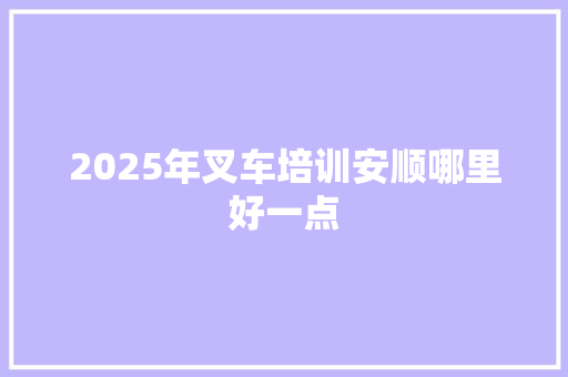 2025年叉车培训安顺哪里好一点