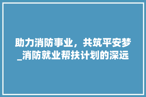 助力消防事业，共筑平安梦_消防就业帮扶计划的深远意义