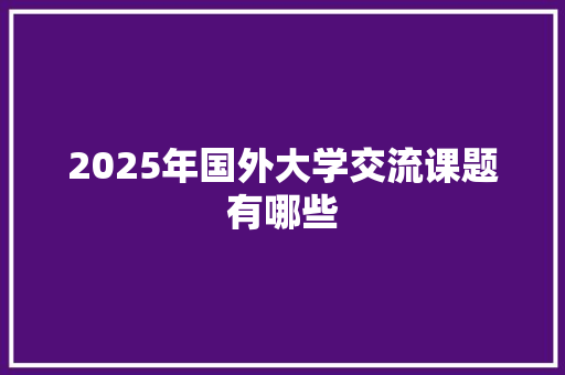 2025年国外大学交流课题有哪些 汉字拼音