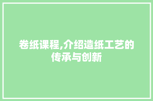 卷纸课程,介绍造纸工艺的传承与创新