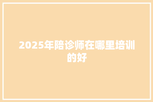 2025年陪诊师在哪里培训的好