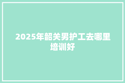 2025年韶关男护工去哪里培训好